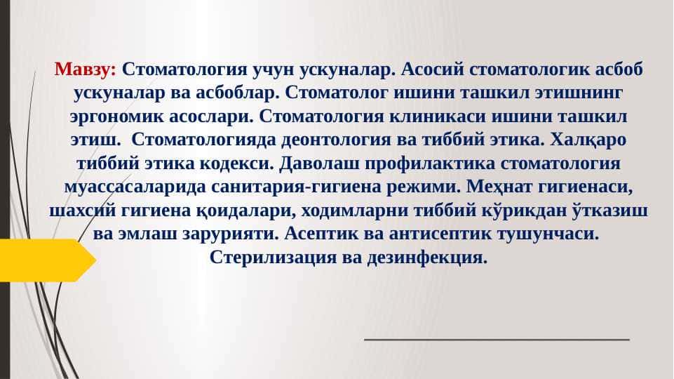 Cтоматология учун ускуналар. Асосий стоматологик асбоб ускуналар ва асбоблар. Стоматолог ишини ташкил этишнинг эргономик асослари. Стоматология клиникаси ишини ташкил этиш. Стоматологияда деонтология ва тиббий этика. Халқаро тиббий этика кодекси. Даволаш профилактика стоматология муассасаларида санитария-гигиена режими. Меҳнат гигиенаси, шахсий гигиена қоидалари, ходимларни тиббий кўрикдан ўтказиш ва эмлаш зарурияти. Асептик ва антисептик тушунчаси. Стерилизация ва дезинфекция.