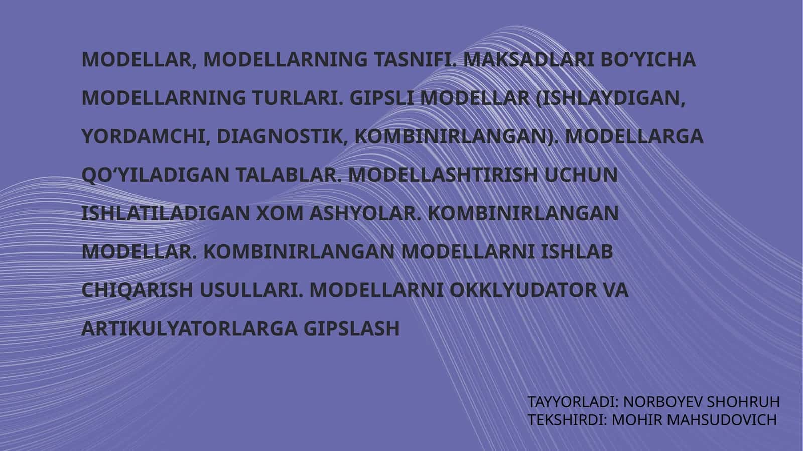 Modellar, modellarning tasnifi. Maqsadlar bo‘yicha modellarning turlari. Gipslimodellar (ishlaydigan, yordamchi, diagnostik, kombinirlangan). Modellarga qo‘yiladigan talablar. Modellashtirish uchun ishlatiladigan xomashyolar. Kombinirlangan modellar. Kombinirlangan modellarni ishlab chiqarish usullari. Modellarni okklyudator va artikulyatorlarga giplash