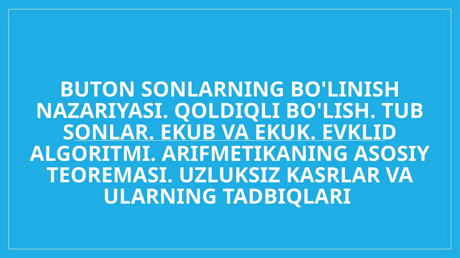 Buton sonlarning bo'linish nazariyasi. Qoldiqli bo'lish. Tub sonlar. EKUB va EKUK. Evklid algoritmi. Arifmetikaning asosiy teoremasi. Uzluksiz kasrlar va ularning tadbiqlari