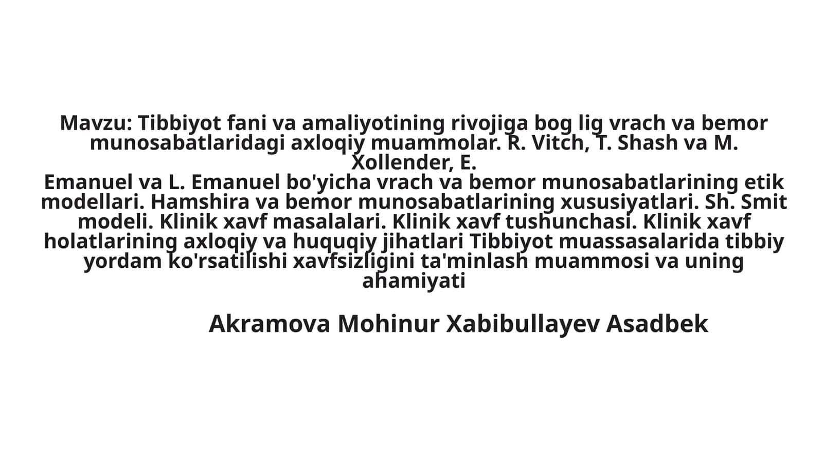 Tibbiyot fani va amaliyotining rivojiga bog lig vrach va bemormunosabatlaridagi axloqiy muammolar. R. Vitch, T. Shash va M. Xollender, E.Emanuel va L. Emanuel bo'yicha vrach va bemor munosabatlarining etikmodellari. Hamshira va bemor munosabatlarining xususiyatlari. Sh. Smit modeli. Klinik xavf masalalari. Klinik xavf tushunchasi. Klinik xavf holatlarining axloqiy va huquqiy jihatlari Tibbiyot muassasalarida tibbiy yordam ko'rsatilishi xavfsizligini ta'minlash muammosi va uning ahamiyati