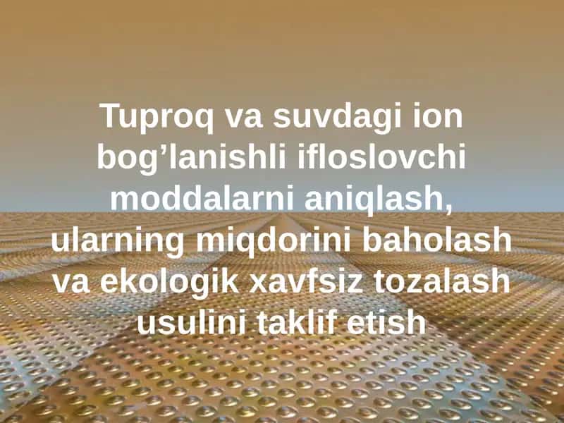 Tuproq va suvdagi ion bog’lanishli ifloslovchi moddalarni aniqlash, ularning miqdorini baholash va ekologik xavfsiz tozalash usulini taklif etish