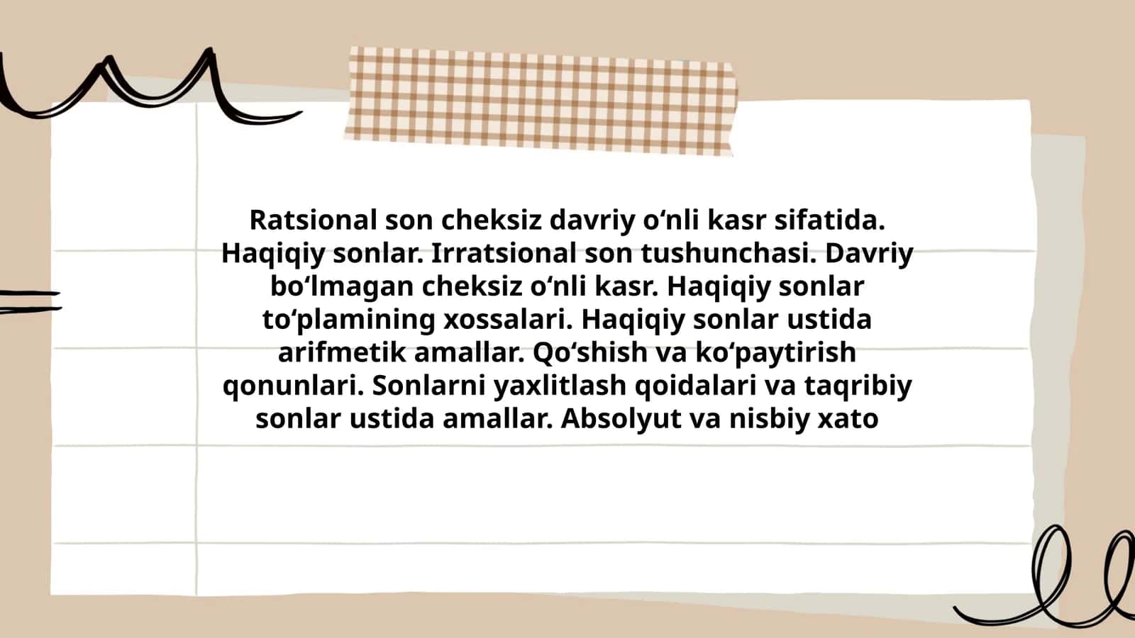 Ratsional son cheksiz davriy o‘nli kasr sifatida. Haqiqiy sonlar. Irratsional son tushunchasi. Davriy bo‘lmagan cheksiz o‘nli kasr. Haqiqiy sonlar to‘plamining xossalari. Haqiqiy sonlar ustida arifmetik amallar. Qo‘shish va ko‘paytirish qonunlari. Sonlarni yaxlitlash qoidalari va taqribiy sonlar ustida amallar. Absolyut va nisbiy xato