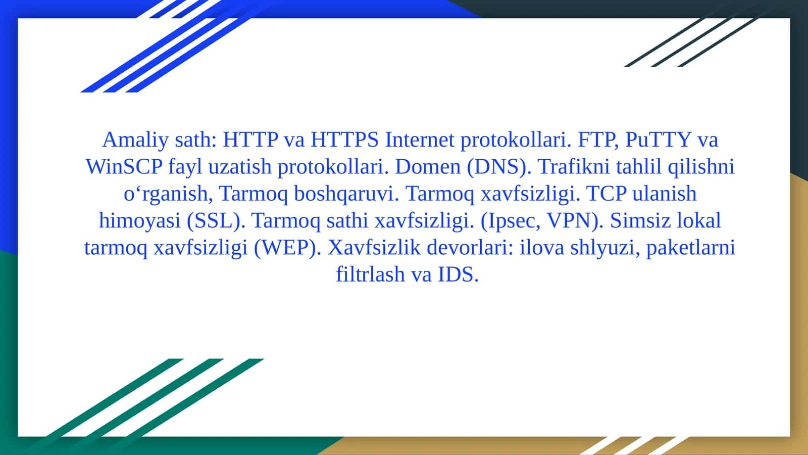 HTTPvaHTTPS Internetprotokollari. FTP, PuTTYvaWinSCPfayluzatishprotokollari. Domen (DNS).Trafiknitahlilqilishnio‘rganish,Tarmoqboshqaruvi.Tarmoq xavfsizligi. TCP ulanish himoyasi (SSL). Tarmoq sathi xavfsizligi. (Ipsec, VPN). Simsiz lokal tarmoq xavfsizligi (WEP). Xavfsizlik devorlari: ilova shlyuzi, paketlarni filtrlash va IDS